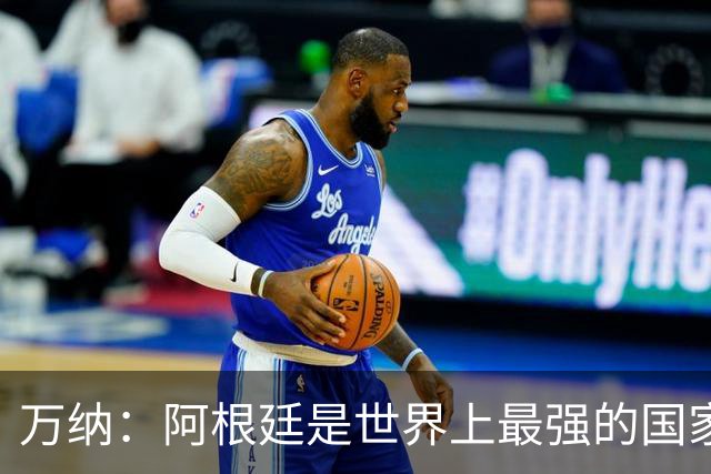 万纳：阿根廷是世界上最强的国家队之一，表现完全符合我们的预期