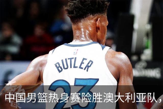 中国男篮热身赛险胜澳大利亚队，王俊杰23分崔永熙状态回升