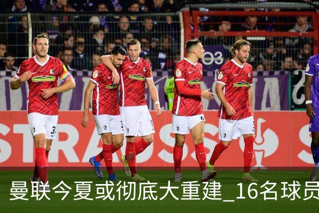 曼联今夏或彻底大重建 16名球员前途未卜包括C罗
